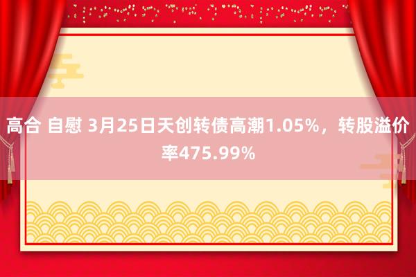 高合 自慰 3月25日天创转债高潮1.05%，转股溢价率475.99%