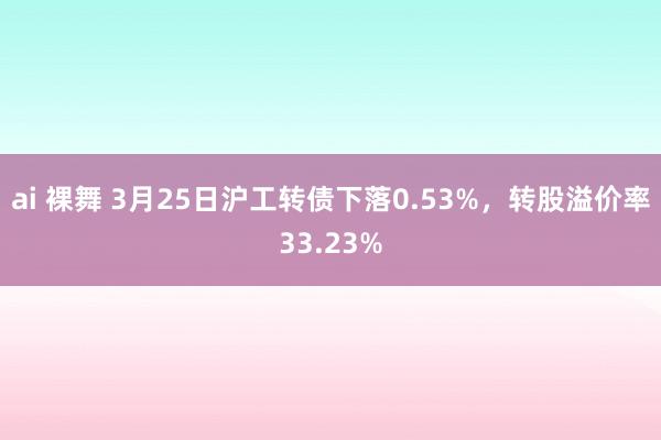ai 裸舞 3月25日沪工转债下落0.53%，转股溢价率33.23%
