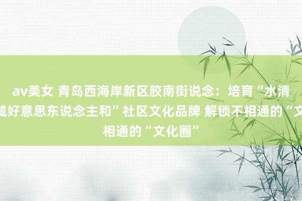 av美女 青岛西海岸新区胶南街说念：培育“水清风正·城好意思东说念主和”社区文化品牌 解锁不相通的“文化圈”