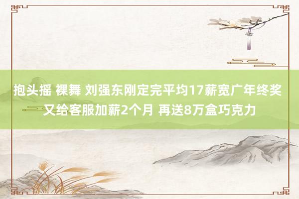 抱头摇 裸舞 刘强东刚定完平均17薪宽广年终奖 又给客服加薪2个月 再送8万盒巧克力