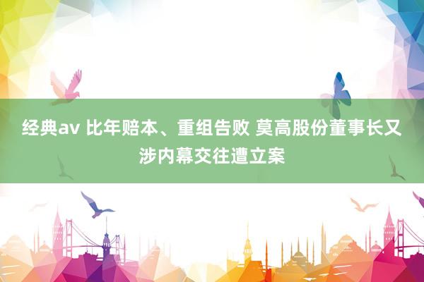 经典av 比年赔本、重组告败 莫高股份董事长又涉内幕交往遭立案