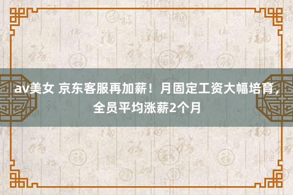 av美女 京东客服再加薪！月固定工资大幅培育，全员平均涨薪2个月