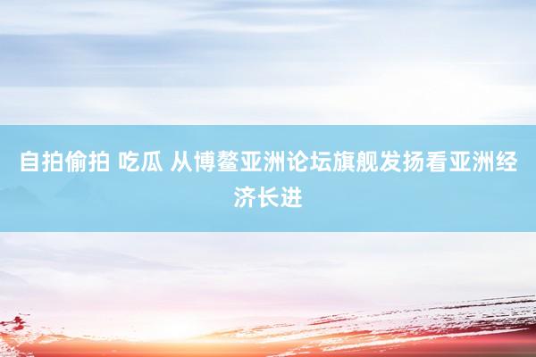 自拍偷拍 吃瓜 从博鳌亚洲论坛旗舰发扬看亚洲经济长进