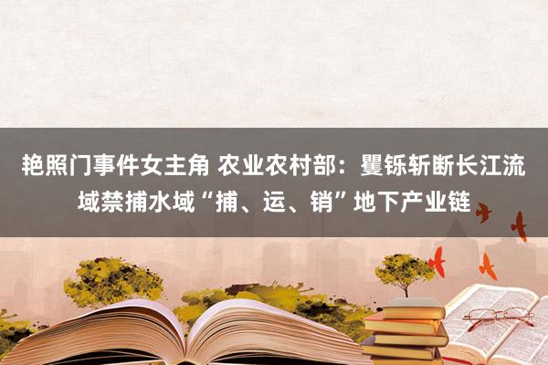 艳照门事件女主角 农业农村部：矍铄斩断长江流域禁捕水域“捕、运、销”地下产业链