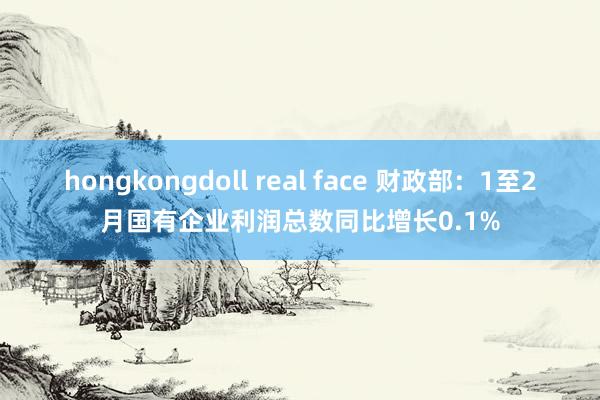hongkongdoll real face 财政部：1至2月国有企业利润总数同比增长0.1%