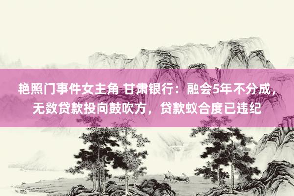 艳照门事件女主角 甘肃银行：融会5年不分成，无数贷款投向鼓吹方，贷款蚁合度已违纪