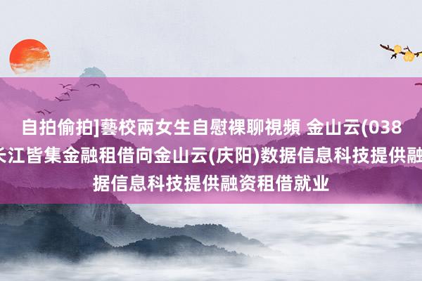 自拍偷拍]藝校兩女生自慰裸聊視頻 金山云(03896.HK)：长江皆集金融租借向金山云(庆阳)数据信息科技提供融资租借就业