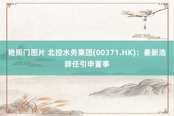 艳照门图片 北控水务集团(00371.HK)：姜新浩辞任引申董事