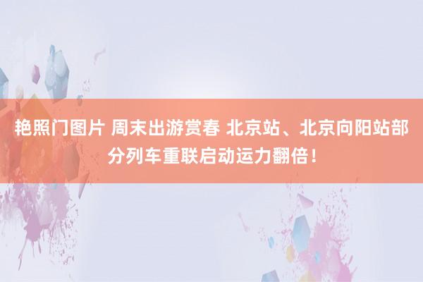 艳照门图片 周末出游赏春 北京站、北京向阳站部分列车重联启动运力翻倍！