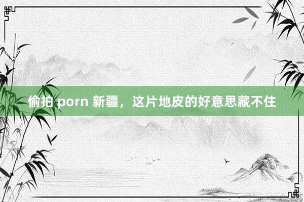 偷拍 porn 新疆，这片地皮的好意思藏不住