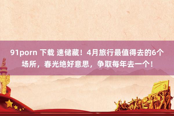 91porn 下载 速储藏！4月旅行最值得去的6个场所，春光绝好意思，争取每年去一个！