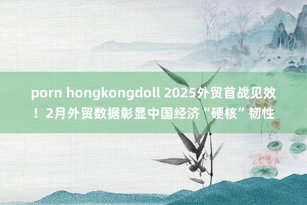 porn hongkongdoll 2025外贸首战见效！2月外贸数据彰显中国经济“硬核”韧性
