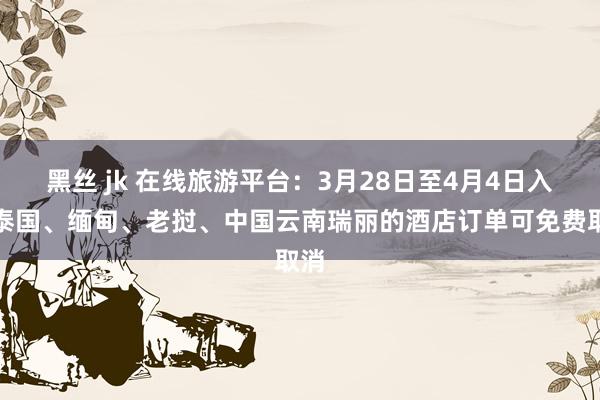 黑丝 jk 在线旅游平台：3月28日至4月4日入住泰国、缅甸、老挝、中国云南瑞丽的酒店订单可免费取消