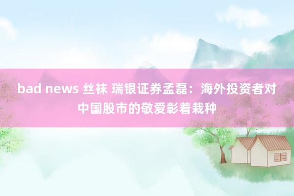 bad news 丝袜 瑞银证券孟磊：海外投资者对中国股市的敬爱彰着栽种