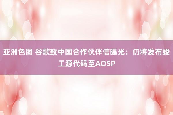 亚洲色图 谷歌致中国合作伙伴信曝光：仍将发布竣工源代码至AOSP