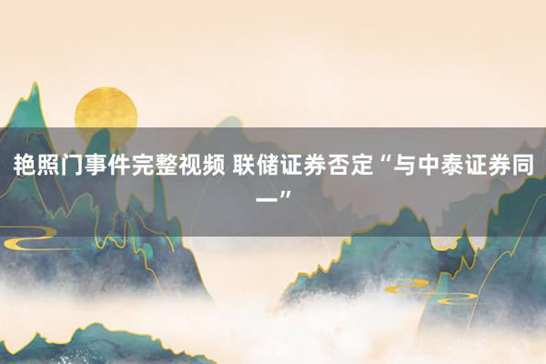 艳照门事件完整视频 联储证券否定“与中泰证券同一”