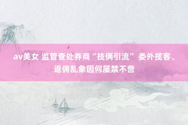 av美女 监管查处券商“技俩引流” 委外揽客、返佣乱象因何屡禁不啻
