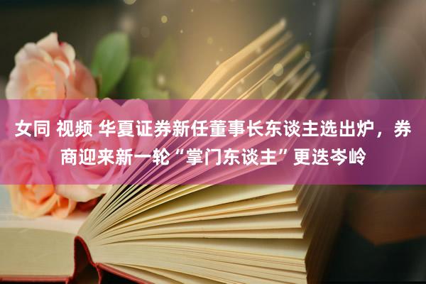 女同 视频 华夏证券新任董事长东谈主选出炉，券商迎来新一轮“掌门东谈主”更迭岑岭