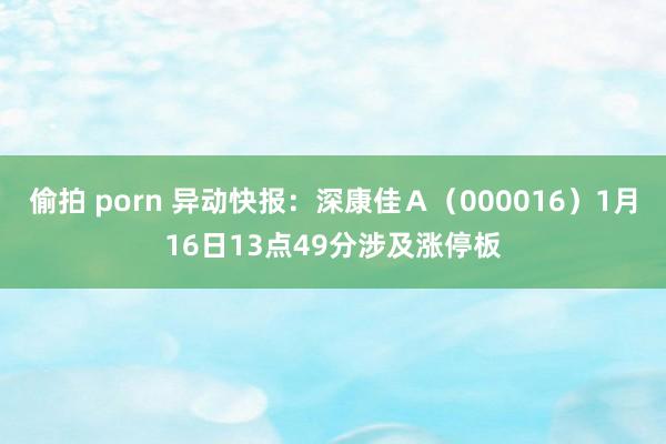 偷拍 porn 异动快报：深康佳Ａ（000016）1月16日13点49分涉及涨停板