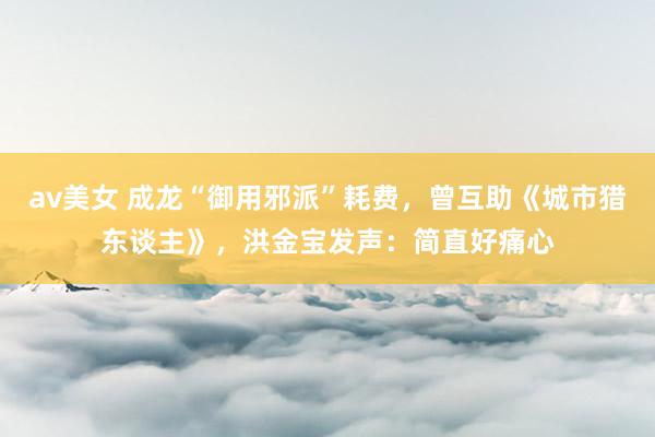av美女 成龙“御用邪派”耗费，曾互助《城市猎东谈主》，洪金宝发声：简直好痛心