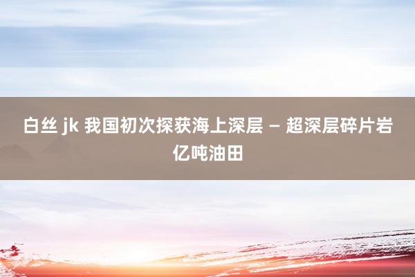 白丝 jk 我国初次探获海上深层 — 超深层碎片岩亿吨油田