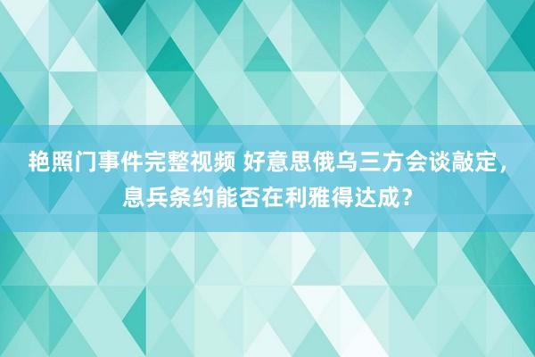 艳照门事件完整视频 好意思俄乌三方会谈敲定，息兵条约能否在利雅得达成？