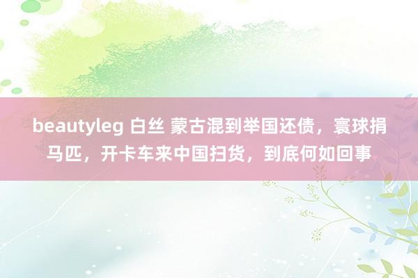 beautyleg 白丝 蒙古混到举国还债，寰球捐马匹，开卡车来中国扫货，到底何如回事