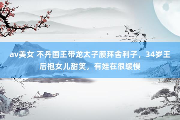av美女 不丹国王带龙太子膜拜舍利子，34岁王后抱女儿甜笑，有娃在很缓慢