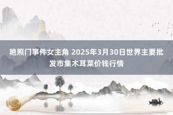 艳照门事件女主角 2025年3月30日世界主要批发市集木耳菜价钱行情