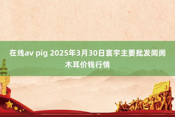 在线av pig 2025年3月30日寰宇主要批发阛阓木耳价钱行情