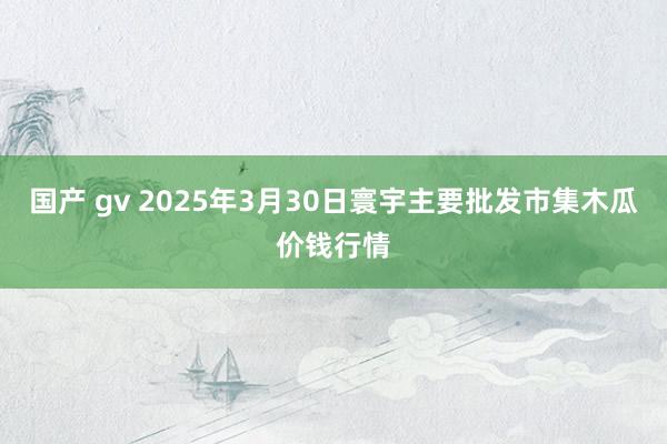 国产 gv 2025年3月30日寰宇主要批发市集木瓜价钱行情