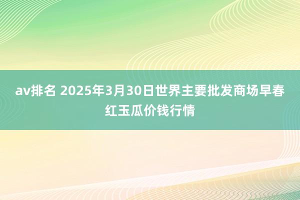 av排名 2025年3月30日世界主要批发商场早春红玉瓜价钱行情
