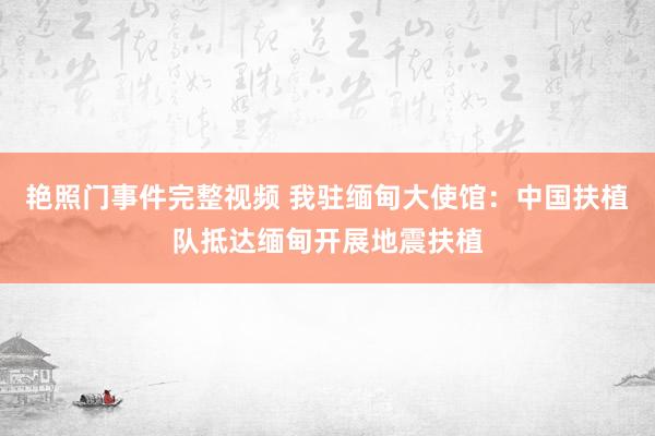 艳照门事件完整视频 我驻缅甸大使馆：中国扶植队抵达缅甸开展地震扶植