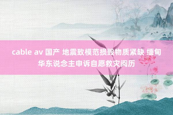 cable av 国产 地震致模范损毁物质紧缺 缅甸华东说念主申诉自愿救灾阅历
