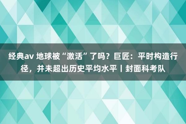 经典av 地球被“激活”了吗？巨匠：平时构造行径，并未超出历史平均水平丨封面科考队