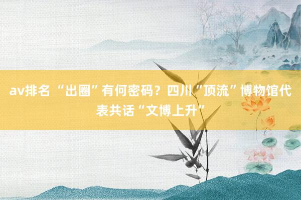 av排名 “出圈”有何密码？四川“顶流”博物馆代表共话“文博上升”