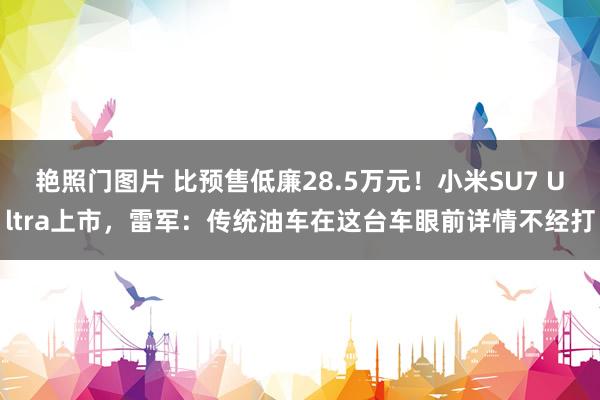 艳照门图片 比预售低廉28.5万元！小米SU7 Ultra上市，雷军：传统油车在这台车眼前详情不经打
