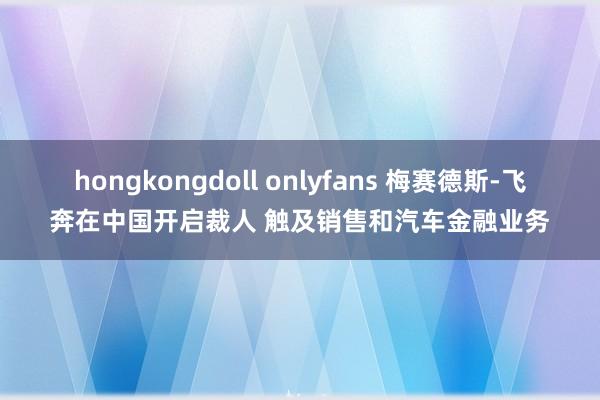 hongkongdoll onlyfans 梅赛德斯-飞奔在中国开启裁人 触及销售和汽车金融业务