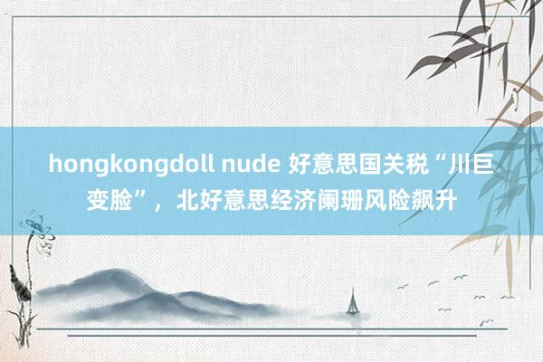 hongkongdoll nude 好意思国关税“川巨变脸”，北好意思经济阑珊风险飙升