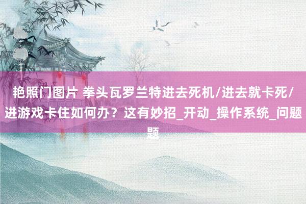 艳照门图片 拳头瓦罗兰特进去死机/进去就卡死/进游戏卡住如何办？这有妙招_开动_操作系统_问题