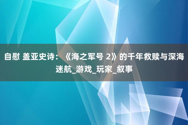 自慰 盖亚史诗：《海之军号 2》的千年救赎与深海迷航_游戏_玩家_叙事