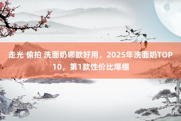 走光 偷拍 洗面奶哪款好用，2025年洗面奶TOP10，第1款性价比爆棚