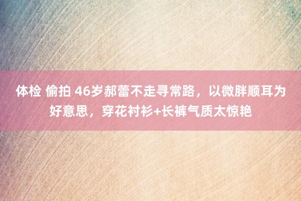 体检 偷拍 46岁郝蕾不走寻常路，以微胖顺耳为好意思，穿花衬衫+长裤气质太惊艳