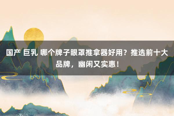 国产 巨乳 哪个牌子眼罩推拿器好用？推选前十大品牌，幽闲又实惠！