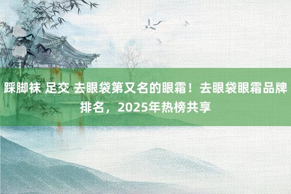 踩脚袜 足交 去眼袋第又名的眼霜！去眼袋眼霜品牌排名，2025年热榜共享