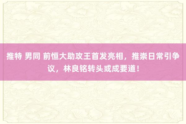推特 男同 前恒大助攻王首发亮相，推崇日常引争议，林良铭转头或成要道！