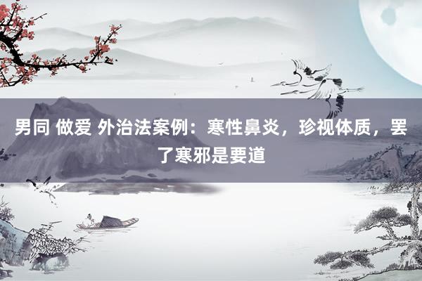 男同 做爱 外治法案例：寒性鼻炎，珍视体质，罢了寒邪是要道