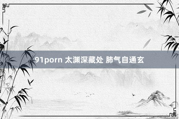 91porn 太渊深藏处 肺气自通玄