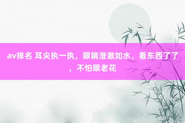 av排名 耳尖执一执，眼睛澄澈如水，看东西了了，不怕眼老花