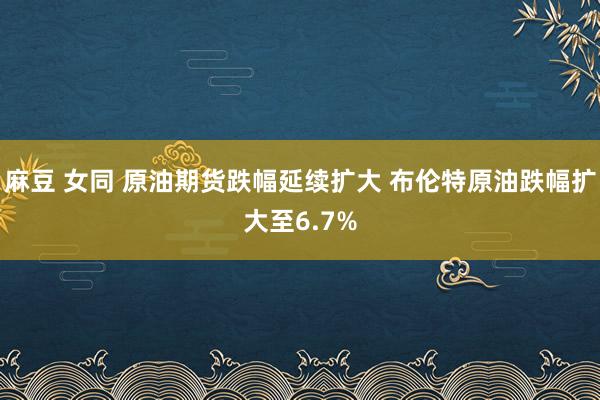 麻豆 女同 原油期货跌幅延续扩大 布伦特原油跌幅扩大至6.7%